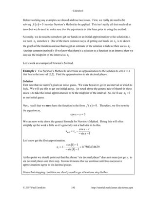 Calculus I
© 2007 Paul Dawkins 350 http://tutorial.math.lamar.edu/terms.aspx
Before working any examples we should address two issues. First, we really do need to be
solving ( ) 0f x = in order Newton’s Method to be applied. This isn’t really all that much of an
issue but we do need to make sure that the equation is in this form prior to using the method.
Secondly, we do need to somehow get our hands on an initial approximation to the solution (i.e.
we need 0x somehow). One of the more common ways of getting our hands on 0x is to sketch
the graph of the function and use that to get an estimate of the solution which we then use as 0x .
Another common method is if we know that there is a solution to a function in an interval then we
can use the midpoint of the interval as 0x .
Let’s work an example of Newton’s Method.
Example 1 Use Newton’s Method to determine an approximation to the solution to cos x x=
that lies in the interval [0,2]. Find the approximation to six decimal places.
Solution
First note that we weren’t given an initial guess. We were however, given an interval in which to
look. We will use this to get our initial guess. As noted above the general rule of thumb in these
cases is to take the initial approximation to be the midpoint of the interval. So, we’ll use 0 1x =
as our initial guess.
Next, recall that we must have the function in the form ( ) 0f x = . Therefore, we first rewrite
the equation as,
cos 0x x− =
We can now write down the general formula for Newton’s Method. Doing this will often
simplify up the work a little so it’s generally not a bad idea to do this.
1
cos
sin 1
n n
x x
x x
x
+
−
= −
− −
Let’s now get the first approximation.
( )
( )1
cos 1 1
1 0.7503638679
sin 1 1
x
−
= − =
− −
At this point we should point out that the phrase “six decimal places” does not mean just get x1 to
six decimal places and then stop. Instead it means that we continue until two successive
approximations agree to six decimal places.
Given that stopping condition we clearly need to go at least one step farther.
 