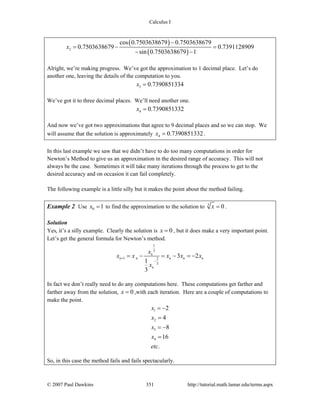 Calculus I
© 2007 Paul Dawkins 351 http://tutorial.math.lamar.edu/terms.aspx
( )
( )2
cos 0.7503638679 0.7503638679
0.7503638679 0.7391128909
sin 0.7503638679 1
x
−
= − =
− −
Alright, we’re making progress. We’ve got the approximation to 1 decimal place. Let’s do
another one, leaving the details of the computation to you.
3 0.7390851334x =
We’ve got it to three decimal places. We’ll need another one.
4 0.7390851332x =
And now we’ve got two approximations that agree to 9 decimal places and so we can stop. We
will assume that the solution is approximately 4 0.7390851332x = .
In this last example we saw that we didn’t have to do too many computations in order for
Newton’s Method to give us an approximation in the desired range of accuracy. This will not
always be the case. Sometimes it will take many iterations through the process to get to the
desired accuracy and on occasion it can fail completely.
The following example is a little silly but it makes the point about the method failing.
Example 2 Use 0 1x = to find the approximation to the solution to 3
0x = .
Solution
Yes, it’s a silly example. Clearly the solution is 0x = , but it does make a very important point.
Let’s get the general formula for Newton’s method.
1
3
1 2
3
3 2
1
3
n
n n n n n
n
x
x x x x x
x
+
−
= − = − = −
In fact we don’t really need to do any computations here. These computations get farther and
farther away from the solution, 0x = ,with each iteration. Here are a couple of computations to
make the point.
1
2
3
4
2
4
8
16
.
x
x
x
x
etc
= −
=
= −
=
So, in this case the method fails and fails spectacularly.
 