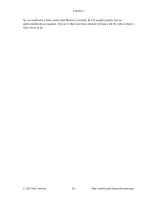 Calculus I
© 2007 Paul Dawkins 352 http://tutorial.math.lamar.edu/terms.aspx
So, we need to be a little careful with Newton’s method. It will usually quickly find an
approximation to an equation. However, there are times when it will take a lot of work or when it
won’t work at all.
 