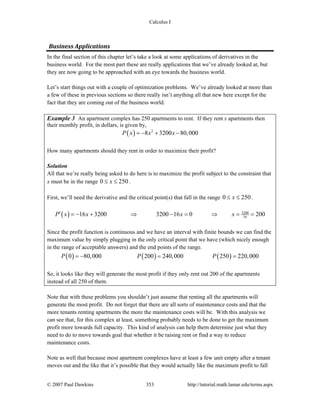 Calculus I
© 2007 Paul Dawkins 353 http://tutorial.math.lamar.edu/terms.aspx
Business Applications 
In the final section of this chapter let’s take a look at some applications of derivatives in the
business world. For the most part these are really applications that we’ve already looked at, but
they are now going to be approached with an eye towards the business world.
Let’s start things out with a couple of optimization problems. We’ve already looked at more than
a few of these in previous sections so there really isn’t anything all that new here except for the
fact that they are coming out of the business world.
Example 3 An apartment complex has 250 apartments to rent. If they rent x apartments then
their monthly profit, in dollars, is given by,
( ) 2
8 3200 80,000P x x x= − + −
How many apartments should they rent in order to maximize their profit?
Solution
All that we’re really being asked to do here is to maximize the profit subject to the constraint that
x must be in the range 0 250x≤ ≤ .
First, we’ll need the derivative and the critical point(s) that fall in the range 0 250x≤ ≤ .
( ) 3200
1616 3200 3200 16 0 200P x x x x′ = − + ⇒ − = ⇒ = =
Since the profit function is continuous and we have an interval with finite bounds we can find the
maximum value by simply plugging in the only critical point that we have (which nicely enough
in the range of acceptable answers) and the end points of the range.
( ) ( ) ( )0 80,000 200 240,000 250 220,000P P P= − = =
So, it looks like they will generate the most profit if they only rent out 200 of the apartments
instead of all 250 of them.
Note that with these problems you shouldn’t just assume that renting all the apartments will
generate the most profit. Do not forget that there are all sorts of maintenance costs and that the
more tenants renting apartments the more the maintenance costs will be. With this analysis we
can see that, for this complex at least, something probably needs to be done to get the maximum
profit more towards full capacity. This kind of analysis can help them determine just what they
need to do to move towards goal that whether it be raising rent or find a way to reduce
maintenance costs.
Note as well that because most apartment complexes have at least a few unit empty after a tenant
moves out and the like that it’s possible that they would actually like the maximum profit to fall
 