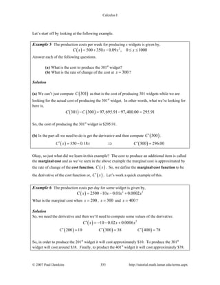 Calculus I
© 2007 Paul Dawkins 355 http://tutorial.math.lamar.edu/terms.aspx
Let’s start off by looking at the following example.
Example 5 The production costs per week for producing x widgets is given by,
( ) 2
500 350 0.09 , 0 1000C x x x x= + − ≤ ≤
Answer each of the following questions.
(a) What is the cost to produce the 301st
widget?
(b) What is the rate of change of the cost at 300x = ?
Solution
(a) We can’t just compute ( )301C as that is the cost of producing 301 widgets while we are
looking for the actual cost of producing the 301st
widget. In other words, what we’re looking for
here is,
( ) ( )301 300 97,695.91 97,400.00 295.91C C− = − =
So, the cost of producing the 301st
widget is $295.91.
(b) In the part all we need to do is get the derivative and then compute ( )300C′ .
( ) ( )350 0.18 300 296.00C x x C′ ′= − ⇒ =
Okay, so just what did we learn in this example? The cost to produce an additional item is called
the marginal cost and as we’ve seen in the above example the marginal cost is approximated by
the rate of change of the cost function, ( )C x . So, we define the marginal cost function to be
the derivative of the cost function or, ( )C x′ . Let’s work a quick example of this.
Example 6 The production costs per day for some widget is given by,
( ) 2 3
2500 10 0.01 0.0002C x x x x= − − +
What is the marginal cost when 200x = , 300x = and 400x = ?
Solution
So, we need the derivative and then we’ll need to compute some values of the derivative.
( )
( ) ( ) ( )
2
10 0.02 0.0006
200 10 300 38 400 78
C x x x
C C C
′ = − − +
′ ′ ′= = =
So, in order to produce the 201st
widget it will cost approximately $10. To produce the 301st
widget will cost around $38. Finally, to product the 401st
widget it will cost approximately $78.
 