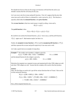 Calculus I
© 2007 Paul Dawkins 357 http://tutorial.math.lamar.edu/terms.aspx
We should note however that not all average cost functions will look like this and so you
shouldn’t assume that this will always be the case.
Let’s now move onto the revenue and profit functions. First, let’s suppose that the price that
some item can be sold at if there is a demand for x units is given by ( )p x . This function is
typically called either the demand function or the price function.
The revenue function is then how much money is made by selling x items and is,
( ) ( )R x x p x=
The profit function is then,
( ) ( ) ( ) ( ) ( )P x R x C x x p x C x= − = −
Be careful to not confuse the demand function, ( )p x - lower case p, and the profit function,
( )P x - upper case P. Bad notation maybe, but there it is.
Finally, the marginal revenue function is ( )R x′ and the marginal profit function is ( )P x′
and these represent the revenue and profit respectively if one more unit is sold.
Let’s take a quick look at an example of using these.
Example 7 The weekly cost to produce x widgets is given by
( ) 2 3
75,000 100 0.03 0.000004 0 10000C x x x x x= + − + ≤ ≤
and the demand function for the widgets is given by,
( ) 200 0.005 0 10000p x x x= − ≤ ≤
Determine the marginal cost, marginal revenue and marginal profit when 2500 widgets are sold
and when 7500 widgets are sold. Assume that the company sells exactly what they produce.
Solution
Okay, the first thing we need to do is get all the various functions that we’ll need. Here are the
revenue and profit functions.
( ) ( )
( ) ( )
2
2 2 3
2 3
200 0.005 200 0.005
200 0.005 75,000 100 0.03 0.000004
75,000 100 0.025 0.000004
R x x x x x
P x x x x x x
x x x
= − = −
= − − + − +
= − + + −
Now, all the marginal functions are,
 