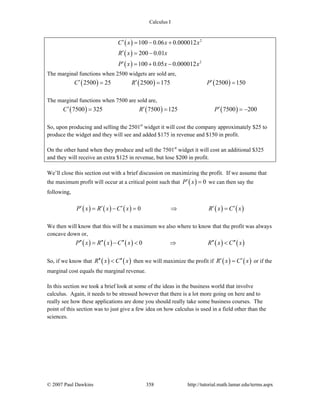 Calculus I
© 2007 Paul Dawkins 358 http://tutorial.math.lamar.edu/terms.aspx
( )
( )
( )
2
2
100 0.06 0.000012
200 0.01
100 0.05 0.000012
C x x x
R x x
P x x x
′ = − +
′ = −
′ = + −
The marginal functions when 2500 widgets are sold are,
( ) ( ) ( )2500 25 2500 175 2500 150C R P′ ′ ′= = =
The marginal functions when 7500 are sold are,
( ) ( ) ( )7500 325 7500 125 7500 200C R P′ ′ ′= = = −
So, upon producing and selling the 2501st
widget it will cost the company approximately $25 to
produce the widget and they will see and added $175 in revenue and $150 in profit.
On the other hand when they produce and sell the 7501st
widget it will cost an additional $325
and they will receive an extra $125 in revenue, but lose $200 in profit.
We’ll close this section out with a brief discussion on maximizing the profit. If we assume that
the maximum profit will occur at a critical point such that ( ) 0P x′ = we can then say the
following,
( ) ( ) ( ) ( ) ( )0P x R x C x R x C x′ ′ ′ ′ ′= − = ⇒ =
We then will know that this will be a maximum we also where to know that the profit was always
concave down or,
( ) ( ) ( ) ( ) ( )0P x R x C x R x C x′′ ′′ ′′ ′′ ′′= − < ⇒ <
So, if we know that ( ) ( )R x C x′′ ′′< then we will maximize the profit if ( ) ( )R x C x′ ′= or if the
marginal cost equals the marginal revenue.
In this section we took a brief look at some of the ideas in the business world that involve
calculus. Again, it needs to be stressed however that there is a lot more going on here and to
really see how these applications are done you should really take some business courses. The
point of this section was to just give a few idea on how calculus is used in a field other than the
sciences.
 