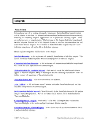 Calculus I
© 2007 Paul Dawkins 359 http://tutorial.math.lamar.edu/terms.aspx
Integrals 
Introduction 
In this chapter we will be looking at integrals. Integrals are the third and final major topic that
will be covered in this class. As with derivatives this chapter will be devoted almost exclusively
to finding and computing integrals. Applications will be given in the following chapter. There
are really two types of integrals that we’ll be looking at in this chapter : Indefinite Integrals and
Definite Integrals. The first half of this chapter is devoted to indefinite integrals and the last half
is devoted to definite integrals. As we will see in the last half of the chapter if we don’t know
indefinite integrals we will not be able to do definite integrals.
Here is a quick listing of the material that is in this chapter.
Indefinite Integrals – In this section we will start with the definition of indefinite integral. This
section will be devoted mostly to the definition and properties of indefinite integrals.
Computing Indefinite Integrals – In this section we will compute some indefinite integrals and
take a look at a quick application of indefinite integrals.
Substitution Rule for Indefinite Integrals – Here we will look at the Substitution Rule as it
applies to indefinite integrals. Many of the integrals that we’ll be doing later on in the course and
in later courses will require use of the substitution rule.
More Substitution Rule – Even more substitution rule problems.
Area Problem – In this section we start off with the motivation for definite integrals and give
one of the interpretations of definite integrals.
Definition of the Definite Integral – We will formally define the definite integral in this section
and give many of its properties. We will also take a look at the first part of the Fundamental
Theorem of Calculus.
Computing Definite Integrals – We will take a look at the second part of the Fundamental
Theorem of Calculus in this section and start to compute definite integrals.
Substitution Rule for Definite Integrals – In this section we will revisit the substitution rule as
it applies to definite integrals.
 