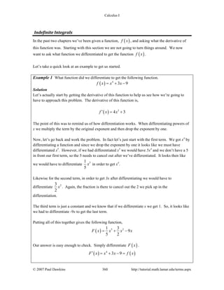 Calculus I
© 2007 Paul Dawkins 360 http://tutorial.math.lamar.edu/terms.aspx
Indefinite Integrals 
In the past two chapters we’ve been given a function, ( )f x , and asking what the derivative of
this function was. Starting with this section we are not going to turn things around. We now
want to ask what function we differentiated to get the function ( )f x .
Let’s take a quick look at an example to get us started.
Example 1 What function did we differentiate to get the following function.
( ) 4
3 9f x x x= + −
Solution
Let’s actually start by getting the derivative of this function to help us see how we’re going to
have to approach this problem. The derivative of this function is,
( ) 3
4 3f x x′ = +
The point of this was to remind us of how differentiation works. When differentiating powers of
x we multiply the term by the original exponent and then drop the exponent by one.
Now, let’s go back and work the problem. In fact let’s just start with the first term. We got x4
by
differentiating a function and since we drop the exponent by one it looks like we must have
differentiated x5
. However, if we had differentiated x5
we would have 5x4
and we don’t have a 5
in front our first term, so the 5 needs to cancel out after we’ve differentiated. It looks then like
we would have to differentiate 51
5
x in order to get x4
.
Likewise for the second term, in order to get 3x after differentiating we would have to
differentiate 23
2
x . Again, the fraction is there to cancel out the 2 we pick up in the
differentiation.
The third term is just a constant and we know that if we differentiate x we get 1. So, it looks like
we had to differentiate -9x to get the last term.
Putting all of this together gives the following function,
( ) 5 21 3
9
5 2
F x x x x= + −
Our answer is easy enough to check. Simply differentiate ( )F x .
( ) ( )4
3 9F x x x f x′ = + − =
 