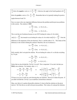 Calculus I
© 2007 Paul Dawkins 28 http://tutorial.math.lamar.edu/terms.aspx
3
π
below the negative x-axis or
4
3 3
π π
π + = . Likewise, the angle in the fourth quadrant will
3
π
below the positive x-axis or
5
2
3 3
π π
π − = . Remember that we’re typically looking for positive
angles between 0 and 2π .
Now we come to the very important difference between this problem and the previous problems
in this section. The solution is NOT
4
2 , 0, 1, 2,
3
5
2 , 0, 1, 2,
3
x n n
x n n
π
π
π
π
= + = ± ±
= + = ± ±
…
…
This is not the set of solutions because we are NOT looking for values of x for which
( )
3
sin
2
x = − , but instead we are looking for values of x for which ( )
3
sin 5
2
x = − . Note the
difference in the arguments of the sine function! One is x and the other is 5x . This makes all the
difference in the world in finding the solution! Therefore, the set of solutions is
4
5 2 , 0, 1, 2,
3
5
5 2 , 0, 1, 2,
3
x n n
x n n
π
π
π
π
= + = ± ±
= + = ± ±
…
…
Well, actually, that’s not quite the solution. We are looking for values of x so divide everything
by 5 to get.
4 2
, 0, 1, 2,
15 5
2
, 0, 1, 2,
3 5
n
x n
n
x n
π π
π π
= + = ± ±
= + = ± ±
…
…
Notice that we also divided the 2 nπ by 5 as well! This is important! If we don’t do that you
WILL miss solutions. For instance, take 1n = .
4 2 10 2 2 10 3
sin 5 sin
15 5 15 3 3 3 2
2 11 11 11 3
sin 5 sin
3 5 15 15 3 2
x
x
π π π π π π
π π π π π
⎛ ⎞⎛ ⎞ ⎛ ⎞
= + = = ⇒ = = −⎜ ⎟ ⎜ ⎟⎜ ⎟
⎝ ⎠ ⎝ ⎠⎝ ⎠
⎛ ⎞⎛ ⎞ ⎛ ⎞
= + = ⇒ = = −⎜ ⎟ ⎜ ⎟⎜ ⎟
⎝ ⎠ ⎝ ⎠⎝ ⎠
I’ll leave it to you to verify my work showing they are solutions. However it makes the point. If
you didn’t divided the 2 nπ by 5 you would have missed these solutions!
Okay, now that we’ve gotten all possible solutions it’s time to find the solutions on the given
interval. We’ll do this as we did in the previous problem. Pick values of n and get the solutions.
 