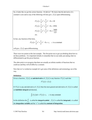 Calculus I
© 2007 Paul Dawkins 361 http://tutorial.math.lamar.edu/terms.aspx
So, it looks like we got the correct function. Or did we? We know that the derivative of a
constant is zero and so any of the following will also give ( )f x upon differentiating.
( )
( )
( )
5 2
5 2
5 2
1 3
9 10
5 2
1 3
9 1954
5 2
1 3 3469
9
5 2 123
.
F x x x x
F x x x x
F x x x x
etc
= + − +
= + − −
= + − +
In fact, any function of the form,
( ) 5 21 3
9 , is a constant
5 2
F x x x x c c= + − +
will give ( )f x upon differentiating.
There were two points to this last example. The first point was to get you thinking about how to
do these problems. It is important initially to remember that we are really just asking what we
differentiated to get the given function.
The other point is to recognize that there are actually an infinite number of functions that we
could use and they will all differ by a constant.
Now that we’ve worked an example let’s get some of the definitions and terminology out of the
way.
Definitions
Given a function, ( )f x , an anti-derivative of ( )f x is any function ( )F x such that
( ) ( )F x f x′ =
If ( )F x is any anti-derivative of ( )f x then the most general anti-derivative of ( )f x is called
an indefinite integral and denoted,
( ) ( ) , is any constantf x dx F x c c= +∫
In this definition the ∫ is called the integral symbol, ( )f x is called the integrand, x is called
the integration variable and the “c” is called the constant of integration.
 