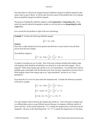 Calculus I
© 2007 Paul Dawkins 362 http://tutorial.math.lamar.edu/terms.aspx
Note that often we will just say integral instead of indefinite integral (or definite integral for that
matter when we get to those). It will be clear from the context of the problem that we are talking
about an indefinite integral (or definite integral).
The process of finding the indefinite integral is called integration or integrating f(x). If we
need to be specific about the integration variable we will say that we are integrating f(x) with
respect to x.
Let’s rework the first problem in light of the new terminology.
Example 2 Evaluate the following indefinite integral.
4
3 9x x dx+ −∫
Solution
Since this is really asking for the most general anti-derivative we just need to reuse the final
answer from the first example.
The indefinite integral is,
4 5 21 3
3 9 9
5 2
x x dx x x x c+ − = + − +∫
A couple of warnings are now in order. One of the more common mistakes that students make
with integrals (both indefinite and definite) is to drop the dx at the end of the integral. This is
required! Think of the integral sign and the dx as a set of parenthesis. You already know and are
probably quite comfortable with the idea that every time you open a parenthesis you must close it.
With integrals, think of the integral sign as an “open parenthesis” and the dx as a “close
parenthesis”.
If you drop the dx it won’t be clear where the integrand ends. Consider the following variations
of the above example.
4 5 2
4 5 2
4 5
1 3
3 9 9
5 2
1 3
3 9 9
5 2
1
3 9 3 9
5
x x dx x x x c
x x dx x x c
x dx x x c x
+ − = + − +
+ − = + + −
+ − = + + −
∫
∫
∫
You only integrate what is between the integral sign and the dx. Each of the above integrals end
in a different place and so we get different answers because we integrate a different number of
terms each time. In the second integral the “-9” is outside the integral and so is left alone and not
integrated. Likewise, in the third integral the “3 9x − ” is outside the integral and so is left alone.
 
