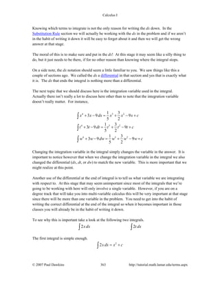Calculus I
© 2007 Paul Dawkins 363 http://tutorial.math.lamar.edu/terms.aspx
Knowing which terms to integrate is not the only reason for writing the dx down. In the
Substitution Rule section we will actually be working with the dx in the problem and if we aren’t
in the habit of writing it down it will be easy to forget about it and then we will get the wrong
answer at that stage.
The moral of this is to make sure and put in the dx! At this stage it may seem like a silly thing to
do, but it just needs to be there, if for no other reason than knowing where the integral stops.
On a side note, the dx notation should seem a little familiar to you. We saw things like this a
couple of sections ago. We called the dx a differential in that section and yes that is exactly what
it is. The dx that ends the integral is nothing more than a differential.
The next topic that we should discuss here is the integration variable used in the integral.
Actually there isn’t really a lot to discuss here other than to note that the integration variable
doesn’t really matter. For instance,
4 5 2
4 5 2
4 5 2
1 3
3 9 9
5 2
1 3
3 9 9
5 2
1 3
3 9 9
5 2
x x dx x x x c
t t dt t t t c
w w dw w w w c
+ − = + − +
+ − = + − +
+ − = + − +
∫
∫
∫
Changing the integration variable in the integral simply changes the variable in the answer. It is
important to notice however that when we change the integration variable in the integral we also
changed the differential (dx, dt, or dw) to match the new variable. This is more important that we
might realize at this point.
Another use of the differential at the end of integral is to tell us what variable we are integrating
with respect to. At this stage that may seem unimportant since most of the integrals that we’re
going to be working with here will only involve a single variable. However, if you are on a
degree track that will take you into multi-variable calculus this will be very important at that stage
since there will be more than one variable in the problem. You need to get into the habit of
writing the correct differential at the end of the integral so when it becomes important in those
classes you will already be in the habit of writing it down.
To see why this is important take a look at the following two integrals.
2 2xdx t dx∫ ∫
The first integral is simple enough.
2
2x dx x c= +∫
 