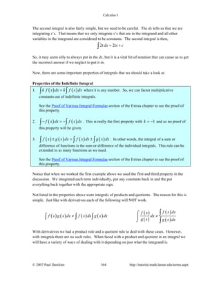 Calculus I
© 2007 Paul Dawkins 364 http://tutorial.math.lamar.edu/terms.aspx
The second integral is also fairly simple, but we need to be careful. The dx tells us that we are
integrating x’s. That means that we only integrate x’s that are in the integrand and all other
variables in the integrand are considered to be constants. The second integral is then,
2 2t dx tx c= +∫
So, it may seem silly to always put in the dx, but it is a vital bit of notation that can cause us to get
the incorrect answer if we neglect to put it in.
Now, there are some important properties of integrals that we should take a look at.
Properties of the Indefinite Integral
1. ( ) ( )k f x dx k f x dx=∫ ∫ where k is any number. So, we can factor multiplicative
constants out of indefinite integrals.
See the Proof of Various Integral Formulas section of the Extras chapter to see the proof of
this property.
2. ( ) ( )f x dx f x dx− = −∫ ∫ . This is really the first property with 1k = − and so no proof of
this property will be given.
3. ( ) ( ) ( ) ( )f x g x dx f x dx g x dx± = ±∫ ∫ ∫ . In other words, the integral of a sum or
difference of functions is the sum or difference of the individual integrals. This rule can be
extended to as many functions as we need.
See the Proof of Various Integral Formulas section of the Extras chapter to see the proof of
this property.
Notice that when we worked the first example above we used the first and third property in the
discussion. We integrated each term individually, put any constants back in and the put
everything back together with the appropriate sign.
Not listed in the properties above were integrals of products and quotients. The reason for this is
simple. Just like with derivatives each of the following will NOT work.
( ) ( ) ( ) ( )
( )
( )
( )
( )
f x dxf x
f x g x dx f x dx g x dx dx
g x g x dx
≠ ≠
⌠
⎮
⌡
∫
∫ ∫ ∫
∫
With derivatives we had a product rule and a quotient rule to deal with these cases. However,
with integrals there are no such rules. When faced with a product and quotient in an integral we
will have a variety of ways of dealing with it depending on just what the integrand is.
 