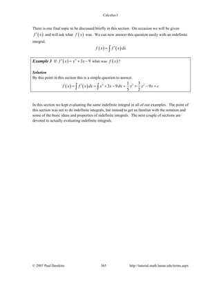 Calculus I
© 2007 Paul Dawkins 365 http://tutorial.math.lamar.edu/terms.aspx
There is one final topic to be discussed briefly in this section. On occasion we will be given
( )f x′ and will ask what ( )f x was. We can now answer this question easily with an indefinite
integral.
( ) ( )f x f x dx′= ∫
Example 3 If ( ) 4
3 9f x x x′ = + − what was ( )f x ?
Solution
By this point in this section this is a simple question to answer.
( ) ( ) 4 5 21 3
3 9 9
5 2
f x f x dx x x dx x x x c′= = + − = + − +∫ ∫
In this section we kept evaluating the same indefinite integral in all of our examples. The point of
this section was not to do indefinite integrals, but instead to get us familiar with the notation and
some of the basic ideas and properties of indefinite integrals. The next couple of sections are
devoted to actually evaluating indefinite integrals.
 