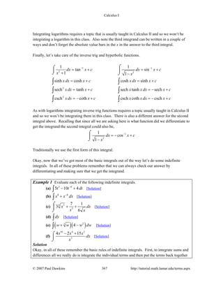 Calculus I
© 2007 Paul Dawkins 367 http://tutorial.math.lamar.edu/terms.aspx
Integrating logarithms requires a topic that is usually taught in Calculus II and so we won’t be
integrating a logarithm in this class. Also note the third integrand can be written in a couple of
ways and don’t forget the absolute value bars in the x in the answer to the third integral.
Finally, let’s take care of the inverse trig and hyperbolic functions.
1 1
2 2
2
2
1 1
tan sin
1 1
sinh cosh cosh sinh
sech tanh sech tanh sech
csch coth csch coth csch
dx x c dx x c
x x
x dx x c x dx x c
x dx x c x x dx x c
x dx x c x x dx x c
− −
= + = +
+ −
= + = +
= + = − +
= − + = − +
⌠⌠
⎮ ⎮
⌡ ⌡
∫ ∫
∫ ∫
∫ ∫
As with logarithms integrating inverse trig functions requires a topic usually taught in Calculus II
and so we won’t be integrating them in this class. There is also a different answer for the second
integral above. Recalling that since all we are asking here is what function did we differentiate to
get the integrand the second integral could also be,
1
2
1
cos
1
dx x c
x
−
= − +
−
⌠
⎮
⌡
Traditionally we use the first form of this integral.
Okay, now that we’ve got most of the basic integrals out of the way let’s do some indefinite
integrals. In all of these problems remember that we can always check our answer by
differentiating and making sure that we get the integrand.
Example 1 Evaluate each of the following indefinite integrals.
(a) 3 6
5 10 4t t dt−
− +∫ [Solution]
(b) 8 8
x x dx−
+∫ [Solution]
(c) 34
5
7 1
3
6
x dx
x x
+ +
⌠
⎮
⌡
[Solution]
(d) dy∫ [Solution]
(e) ( )( )23
4w w w dw+ −∫ [Solution]
(f)
10 4 2
3
4 2 15x x x
dx
x
− +⌠
⎮
⌡
[Solution]
Solution
Okay, in all of these remember the basic rules of indefinite integrals. First, to integrate sums and
differences all we really do is integrate the individual terms and then put the terms back together
 