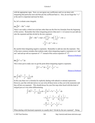 Calculus I
© 2007 Paul Dawkins 368 http://tutorial.math.lamar.edu/terms.aspx
with the appropriate signs. Next, we can ignore any coefficients until we are done with
integrating that particular term and then put the coefficient back in. Also, do not forget the “+c”
at the end it is important and must be there.
So, let’s evaluate some integrals.
(a) 3 6
5 10 4t t dt−
− +∫
There’s not really a whole lot to do here other than use the first two formulas from the beginning
of this section. Remember that when integrating powers (that aren’t -1 of course) we just add one
onto the exponent and then divide by the new exponent.
3 6 4 5
4 5
1 1
5 10 4 5 10 4
4 5
5
2 4
4
t t dt t t t c
t t t c
− −
−
⎛ ⎞ ⎛ ⎞
− + = − + +⎜ ⎟ ⎜ ⎟
−⎝ ⎠ ⎝ ⎠
= + + +
∫
Be careful when integrating negative exponents. Remember to add one onto the exponent. One
of the more common mistakes that students make when integrating negative exponents is to “add
one” and end up with an exponent of “-7” instead of the correct exponent of “-5”.
[Return to Problems]
(b) 8 8
x x dx−
+∫
This is here just to make sure we get the point about integrating negative exponents.
8 8 9 71 1
9 7
x x dx x x c− −
+ = − +∫
[Return to Problems]
(c) 34
5
7 1
3
6
x dx
x x
+ +
⌠
⎮
⌡
In this case there isn’t a formula for explicitly dealing with radicals or rational expressions.
However, just like with derivatives we can write all these terms so they are in the numerator and
they all have an exponent. This should always be your first step when faced with this kind of
integral just as it was when differentiating.
3 1
3 54 4 2
5
7 1
44 2
7 1
44 2
7 1 1
3 3 7
66
1 7 1 1
3
7 14 6
24
12 7 1
7 4 3
x dx x x x dx
x x
x x x c
x x x c
−
−
−
−
+ + = + +
⎛ ⎞
⎜ ⎟= − + +
⎜ ⎟
⎝ ⎠
= − + +
⌠ ⌠
⎮ ⎮
⌡ ⌡
When dealing with fractional exponents we usually don’t “divide by the new exponent”. Doing
 