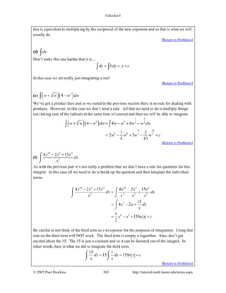 Calculus I
© 2007 Paul Dawkins 369 http://tutorial.math.lamar.edu/terms.aspx
this is equivalent to multiplying by the reciprocal of the new exponent and so that is what we will
usually do.
[Return to Problems]
(d) dy∫
Don’t make this one harder that it is…
1dy dy y c= = +∫ ∫
In this case we are really just integrating a one!
[Return to Problems]
(e) ( )( )23
4w w w dw+ −∫
We’ve got a product here and as we noted in the previous section there is no rule for dealing with
products. However, in this case we don’t need a rule. All that we need to do is multiply things
out (taking care of the radicals at the same time of course) and then we will be able to integrate.
( )( )
1 7
2 33 3 3
4 10
2 4 3 3
4 4 4
1 3
2 3
4 10
w w w dw w w w w dw
w w w w c
+ − = − + −
= − + − +
∫ ∫
[Return to Problems]
(f)
10 4 2
3
4 2 15x x x
dx
x
− +⌠
⎮
⌡
As with the previous part it’s not really a problem that we don’t have a rule for quotients for this
integral. In this case all we need to do is break up the quotient and then integrate the individual
terms.
10 4 2 10 4 2
3 3 3 3
7
8 2
4 2 15 4 2 15
15
4 2
1
15ln
2
x x x x x x
dx dx
x x x x
x x dx
x
x x x c
− +
= − +
= − +
= − + +
⌠ ⌠
⎮ ⎮
⌡ ⌡
⌠
⎮
⌡
Be careful to not think of the third term as x to a power for the purposes of integration. Using that
rule on the third term will NOT work. The third term is simply a logarithm. Also, don’t get
excited about the 15. The 15 is just a constant and so it can be factored out of the integral. In
other words, here is what we did to integrate the third term.
15 1
15 15lndx dx x c
x x
= = +⌠ ⌠
⎮ ⎮
⌡ ⌡
[Return to Problems]
 