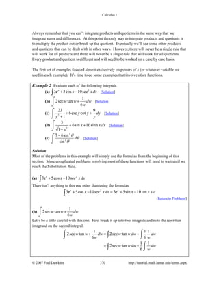Calculus I
© 2007 Paul Dawkins 370 http://tutorial.math.lamar.edu/terms.aspx
Always remember that you can’t integrate products and quotients in the same way that we
integrate sums and differences. At this point the only way to integrate products and quotients is
to multiply the product out or break up the quotient. Eventually we’ll see some other products
and quotients that can be dealt with in other ways. However, there will never be a single rule that
will work for all products and there will never be a single rule that will work for all quotients.
Every product and quotient is different and will need to be worked on a case by case basis.
The first set of examples focused almost exclusively on powers of x (or whatever variable we
used in each example). It’s time to do some examples that involve other functions.
Example 2 Evaluate each of the following integrals.
(a) 2
3 5cos 10secx
x x dx+ −∫ e [Solution]
(b)
1
2sec tan
6
w w dw
w
+⌠
⎮
⌡
[Solution]
(c) 2
23 9
6csc cot
1
y y dy
y y
+ +
+
⌠
⎮
⌡
[Solution]
(d)
2
3
6sin 10sinh
1
x x dx
x
+ +
−
⌠
⎮
⌡
[Solution]
(e)
2
2
7 6sin
sin
d
θ
θ
θ
−⌠
⎮
⌡
[Solution]
Solution
Most of the problems in this example will simply use the formulas from the beginning of this
section. More complicated problems involving most of these functions will need to wait until we
reach the Substitution Rule.
(a) 2
3 5cos 10secx
x x dx+ −∫ e
There isn’t anything to this one other than using the formulas.
2
3 5cos 10sec 3 5sin 10tanx x
x xdx x x c+ − = + − +∫ e e
[Return to Problems]
(b)
1
2sec tan
6
w w dw
w
+⌠
⎮
⌡
Let’s be a little careful with this one. First break it up into two integrals and note the rewritten
integrand on the second integral.
1 1 1
2sec tan 2sec tan
6 6
1 1
2sec tan
6
w w dw w wdw dw
w w
w wdw dw
w
+ = +
= +
⌠ ⌠
⎮ ⎮
⌡ ⌡
⌠
⎮
⌡
∫
∫
 