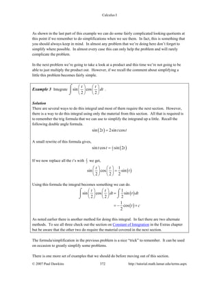 Calculus I
© 2007 Paul Dawkins 372 http://tutorial.math.lamar.edu/terms.aspx
As shown in the last part of this example we can do some fairly complicated looking quotients at
this point if we remember to do simplifications when we see them. In fact, this is something that
you should always keep in mind. In almost any problem that we’re doing here don’t forget to
simplify where possible. In almost every case this can only help the problem and will rarely
complicate the problem.
In the next problem we’re going to take a look at a product and this time we’re not going to be
able to just multiply the product out. However, if we recall the comment about simplifying a
little this problem becomes fairly simple.
Example 3 Integrate sin cos
2 2
t t
dt
⎛ ⎞ ⎛ ⎞
⎜ ⎟ ⎜ ⎟
⎝ ⎠ ⎝ ⎠
⌠
⎮
⌡
.
Solution
There are several ways to do this integral and most of them require the next section. However,
there is a way to do this integral using only the material from this section. All that is required is
to remember the trig formula that we can use to simplify the integrand up a little. Recall the
following double angle formula.
( )sin 2 2sin cost t t=
A small rewrite of this formula gives,
( )1
2sin cos sin 2t t t=
If we now replace all the t’s with 2
t we get,
( )
1
sin cos sin
2 2 2
t t
t
⎛ ⎞ ⎛ ⎞
=⎜ ⎟ ⎜ ⎟
⎝ ⎠ ⎝ ⎠
Using this formula the integral becomes something we can do.
( )
( )
1
sin cos sin
2 2 2
1
cos
2
t t
dt t dt
t c
⎛ ⎞ ⎛ ⎞
=⎜ ⎟ ⎜ ⎟
⎝ ⎠ ⎝ ⎠
= − +
⌠ ⌠
⎮⎮
⌡⌡
As noted earlier there is another method for doing this integral. In fact there are two alternate
methods. To see all three check out the section on Constant of Integration in the Extras chapter
but be aware that the other two do require the material covered in the next section.
The formula/simplification in the previous problem is a nice “trick” to remember. It can be used
on occasion to greatly simplify some problems.
There is one more set of examples that we should do before moving out of this section.
 