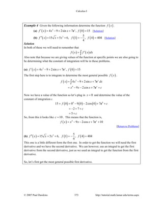 Calculus I
© 2007 Paul Dawkins 373 http://tutorial.math.lamar.edu/terms.aspx
Example 4 Given the following information determine the function ( )f x .
(a) ( ) ( )3
4 9 2sin 7 , 0 15x
f x x x f′ = − + + =e [Solution]
(b) ( ) ( ) ( )3 5
15 5 6, 1 , 4 404
4
f x x x f f′′ = + + = − = [Solution]
Solution
In both of these we will need to remember that
( ) ( )f x f x dx′= ∫
Also note that because we are giving values of the function at specific points we are also going to
be determining what the constant of integration will be in these problems.
(a) ( ) ( )3
4 9 2sin 7 , 0 15x
f x x x f′ = − + + =e
The first step here is to integrate to determine the most general possible ( )f x .
( ) 3
4
4 9 2sin 7
9 2cos 7
x
x
f x x x dx
x x x c
= − + +
= − − + +
∫ e
e
Now we have a value of the function so let’s plug in 0x = and determine the value of the
constant of integration c.
( ) ( ) ( )4 0
15 0 0 9 0 2cos 0 7
2 7
5
f c
c
c
= = − − + +
= − + +
= +
e
So, from this it looks like 10c = . This means that the function is,
( ) 4
9 2cos 7 10x
f x x x x= − − + +e
[Return to Problems]
(b) ( ) ( ) ( )3 5
15 5 6, 1 , 4 404
4
f x x x f f′′ = + + = − =
This one is a little different form the first one. In order to get the function we will need the first
derivative and we have the second derivative. We can however, use an integral to get the first
derivative from the second derivative, just as we used an integral to get the function from the first
derivative.
So, let’s first get the most general possible first derivative.
 