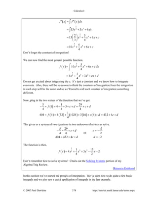 Calculus I
© 2007 Paul Dawkins 374 http://tutorial.math.lamar.edu/terms.aspx
( ) ( )
1
32
3
42
3
42
15 5 6
2 5
15 6
3 4
5
10 6
4
f x f x dx
x x dx
x x x c
x x x c
′ ′′=
= + +
⎛ ⎞
= + + +⎜ ⎟
⎝ ⎠
= + + +
∫
∫
Don’t forget the constant of integration!
We can now find the most general possible function.
( )
3
42
5
5 22
5
10 6
4
1
4 3
4
f x x x x cdx
x x x cx d
= + + +
= + + + +
⌠
⎮
⌡
Do not get excited about integrating the c. It’s just a constant and we know how to integrate
constants. Also, there will be no reason to think the constants of integration from the integration
in each step will be the same and so we’ll need to call each constant of integration something
different.
Now, plug in the two values of the function that we’ve got.
( )
( ) ( ) ( ) ( ) ( )
5 1 29
1 4 3
4 4 4
1
404 4 4 32 1024 3 16 4 432 4
4
f c d c d
f c d c d
− = = + + + + = + +
= = + + + + = + +
This gives us a system of two equations in two unknowns that we can solve.
5 29 13
4 4 2
404 432 4 2
c d c
c d d
− = + + = −
⇒
= + + = −
The function is then,
( )
5
5 22
1 13
4 3 2
4 2
f x x x x x= + + − −
Don’t remember how to solve systems? Check out the Solving Systems portion of my
Algebra/Trig Review.
[Return to Problems]
In this section we’ve started the process of integration. We’ve seen how to do quite a few basic
integrals and we also saw a quick application of integrals in the last example.
 