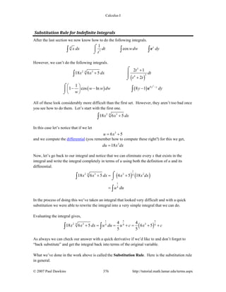 Calculus I
© 2007 Paul Dawkins 376 http://tutorial.math.lamar.edu/terms.aspx
Substitution Rule for Indefinite Integrals 
After the last section we now know how to do the following integrals.
4
3
1
cos y
x dx dt wdw dy
t
⌠
⎮
⌡∫ ∫ ∫e
However, we can’t do the following integrals.
( )
( ) ( )
2
3
2 34
34
4
2 1
18 6 5
2
1
1 cos ln 8 1 y y
t
x x dx dt
t t
w w dw y dy
w
−
+
+
+
⎛ ⎞
− − −⎜ ⎟
⎝ ⎠
⌠
⎮⎮
⌡
⌠
⎮
⌡
∫
∫ e
All of these look considerably more difficult than the first set. However, they aren’t too bad once
you see how to do them. Let’s start with the first one.
2 34
18 6 5x x dx+∫
In this case let’s notice that if we let
3
6 5u x= +
and we compute the differential (you remember how to compute these right?) for this we get,
2
18du x dx=
Now, let’s go back to our integral and notice that we can eliminate every x that exists in the
integral and write the integral completely in terms of u using both the definition of u and its
differential.
( ) ( )
1
2 3 3 24 4
1
4
18 6 5 6 5 18x x dx x x dx
u du
+ = +
=
⌠⎮
⌡∫
∫
In the process of doing this we’ve taken an integral that looked very difficult and with a quick
substitution we were able to rewrite the integral into a very simple integral that we can do.
Evaluating the integral gives,
( )
1 5 5
2 3 34 4 4 4
4 4
18 6 5 6 5
5 5
x x dx u du u c x c+ = = + = + +∫ ∫
As always we can check our answer with a quick derivative if we’d like to and don’t forget to
“back substitute” and get the integral back into terms of the original variable.
What we’ve done in the work above is called the Substitution Rule. Here is the substitution rule
in general.
 