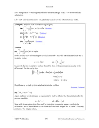 Calculus I
© 2007 Paul Dawkins 378 http://tutorial.math.lamar.edu/terms.aspx
some manipulation of the integrand and/or the differential to get all the x’s to disappear in the
substitution.
Let’s work some examples so we can get a better idea on how the substitution rule works.
Example 1 Evaluate each of the following integrals.
(a) ( )
1
1 cos lnw w dw
w
⎛ ⎞
− −⎜ ⎟
⎝ ⎠
⌠
⎮
⌡
[Solution]
(b) ( )
2
4
3 8 1 y y
y dy−
−∫ e [Solution]
(c) ( )
42 3
3 10x x dx−∫ [Solution]
(d)
2
1 4
x
dx
x−
⌠
⎮
⌡
[Solution]
Solution
(a) ( )
1
1 cos lnw w dw
w
⎛ ⎞
− −⎜ ⎟
⎝ ⎠
⌠
⎮
⌡
In this case we know how to integrate just a cosine so let’s make the substitution the stuff that is
inside the cosine.
1
ln 1u w w du dw
w
⎛ ⎞
= − = −⎜ ⎟
⎝ ⎠
So, as with the first example we worked the stuff in front of the cosine appears exactly in the
differential. The integral is then,
( ) ( )
( )
( )
1
1 cos ln cos
sin
sin ln
w w dw u du
w
u c
w w c
⎛ ⎞
− − =⎜ ⎟
⎝ ⎠
= +
= − +
⌠
⎮
⌡
∫
Don’t forget to go back to the original variable in the problem.
[Return to Problems]
(b) ( )
2
4
3 8 1 y y
y dy−
−∫ e
Again, we know how to integrate an exponential by itself so it looks like the substitution for this
problem should be,
( )2
4 8 1u y y du y dy= − = −
Now, with the exception of the 3 the stuff in front of the exponential appears exactly in the
differential. Recall however that we can factor the 3 out of the integral and so it won’t cause any
problems. The integral is then,
 