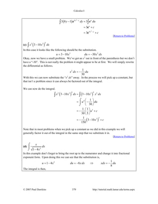 Calculus I
© 2007 Paul Dawkins 379 http://tutorial.math.lamar.edu/terms.aspx
( )
2
2
4
4
3 8 1 3
3
3
y y u
u
y y
y dy du
c
c
−
−
− =
= +
= +
∫ ∫e e
e
e
[Return to Problems]
(c) ( )
42 3
3 10x x dx−∫
In this case it looks like the following should be the substitution.
3 2
3 10 30u x du x dx= − = −
Okay, now we have a small problem. We’ve got an x2
out in front of the parenthesis but we don’t
have a “-30”. This is not really the problem it might appear to be at first. We will simply rewrite
the differential as follows.
2 1
30
x dx du= −
With this we can now substitute the “x2
dx” away. In the process we will pick up a constant, but
that isn’t a problem since it can always be factored out of the integral.
We can now do the integral.
( ) ( )
( )
4 42 3 3 2
4
5
53
3 10 3 10
1
30
1 1
30 5
1
3 10
150
x x dx x x dx
u du
u c
x c
− = −
⎛ ⎞
= −⎜ ⎟
⎝ ⎠
⎛ ⎞
= − +⎜ ⎟
⎝ ⎠
= − − +
⌠
⎮
⌡
∫ ∫
Note that in most problems when we pick up a constant as we did in this example we will
generally factor it out of the integral in the same step that we substitute it in.
[Return to Problems]
(d)
2
1 4
x
dx
x−
⌠
⎮
⌡
In this example don’t forget to bring the root up to the numerator and change it into fractional
exponent form. Upon doing this we can see that the substitution is,
2 1
1 4 8
8
u x du x dx xdx du= − = − ⇒ = −
The integral is then,
 