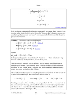 Calculus I
© 2007 Paul Dawkins 380 http://tutorial.math.lamar.edu/terms.aspx
( )
( )
1
2 2
2
1
2
1
2
1
2 2
1 4
1 4
1
8
1
4
1
1 4
4
x
dx x x dx
x
u du
u c
x c
−
−
= −
−
= −
= − +
= − − +
⌠
⎮
⌡
∫
∫
[Return to Problems]
In the previous set of examples the substitution was generally pretty clear. There was exactly one
term that had an “inside function” that we also couldn’t integrate. Let’s take a look at some more
complicated problems to make sure we don’t come to expect all substitutions are like those in the
previous set of examples.
Example 2 Evaluate each of the following integrals.
(a) ( ) ( )( )
4
sin 1 2 cos 1x x dx− − −∫ [Solution]
(b) ( ) ( )10
cos 3 sin 3z z dz∫ [Solution]
(c) ( ) ( )( )
32
sec 4 3 tan 4t t dt−∫ [Solution]
Solution
(a) ( ) ( )( )
4
sin 1 2 cos 1x x dx− − −∫
In this problem there are two “inside functions”. There is the 1 x− that is inside the two trig
functions and there is also the term that is raised to the 4th
power.
There are two ways to proceed with this problem. The first idea that many students have is
substitute the 1 x− away. There is nothing wrong with doing this but it doesn’t eliminate the
problem of the term to the 4th
power. That’s still there and if we used this idea we would then
need to do a second substitution to deal with that.
The second (and much easier) way of doing this problem is to just deal with the stuff raised to the
4th
power and see what we get. The substitution in this case would be,
( ) ( ) ( )2 cos 1 sin 1 sin 1u x du x dx x dx du= − − = − − ⇒ − = −
Two things to note here. First, don’t forget to correctly deal with the “-”. A common mistake at
this point is to lose it. Secondly, notice that the 1 x− turns out to not really be a problem after
all. Because the 1 x− was “buried” in the substitution that we actually used it was also taken
care of at the same time. The integral is then,
 