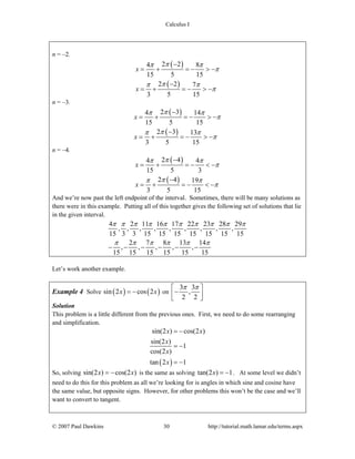 Calculus I
© 2007 Paul Dawkins 30 http://tutorial.math.lamar.edu/terms.aspx
n = –2.
( )
( )
2 24 8
15 5 15
2 2 7
3 5 15
x
x
ππ π
π
ππ π
π
−
= + = − > −
−
= + = − > −
n = –3.
( )
( )
2 34 14
15 5 15
2 3 13
3 5 15
x
x
ππ π
π
ππ π
π
−
= + = − > −
−
= + = − > −
n = –4.
( )
( )
2 44 4
15 5 3
2 4 19
3 5 15
x
x
ππ π
π
ππ π
π
−
= + = − < −
−
= + = − < −
And we’re now past the left endpoint of the interval. Sometimes, there will be many solutions as
there were in this example. Putting all of this together gives the following set of solutions that lie
in the given interval.
4 2 11 16 17 22 23 28 29
, , , , , , , , ,
15 3 3 15 15 15 15 15 15 15
2 7 8 13 14
, , , , ,
15 15 15 15 15 15
π π π π π π π π π π
π π π π π π
− − − − − −
Let’s work another example.
Example 4 Solve ( ) ( )sin 2 cos 2x x= − on
3 3
,
2 2
π π⎡ ⎤
−⎢ ⎥⎣ ⎦
Solution
This problem is a little different from the previous ones. First, we need to do some rearranging
and simplification.
( )
sin(2 ) cos(2 )
sin(2 )
1
cos(2 )
tan 2 1
x x
x
x
x
= −
= −
= −
So, solving sin(2 ) cos(2 )x x= − is the same as solving tan(2 ) 1x = − . At some level we didn’t
need to do this for this problem as all we’re looking for is angles in which sine and cosine have
the same value, but opposite signs. However, for other problems this won’t be the case and we’ll
want to convert to tangent.
 