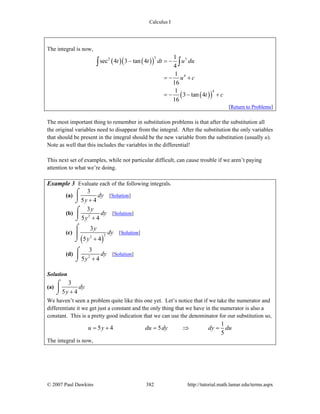 Calculus I
© 2007 Paul Dawkins 382 http://tutorial.math.lamar.edu/terms.aspx
The integral is now,
( ) ( )( )
( )( )
32 3
4
4
1
sec 4 3 tan 4
4
1
16
1
3 tan 4
16
t t dt u du
u c
t c
− = −
= − +
= − − +
∫ ∫
[Return to Problems]
The most important thing to remember in substitution problems is that after the substitution all
the original variables need to disappear from the integral. After the substitution the only variables
that should be present in the integral should be the new variable from the substitution (usually u).
Note as well that this includes the variables in the differential!
This next set of examples, while not particular difficult, can cause trouble if we aren’t paying
attention to what we’re doing.
Example 3 Evaluate each of the following integrals.
(a)
3
5 4
dy
y +
⌠
⎮
⌡
[Solution]
(b) 2
3
5 4
y
dy
y +
⌠
⎮
⌡
[Solution]
(c)
( )
22
3
5 4
y
dy
y +
⌠
⎮
⌡
[Solution]
(d) 2
3
5 4
dy
y +
⌠
⎮
⌡
[Solution]
Solution
(a)
3
5 4
dy
y +
⌠
⎮
⌡
We haven’t seen a problem quite like this one yet. Let’s notice that if we take the numerator and
differentiate it we get just a constant and the only thing that we have in the numerator is also a
constant. This is a pretty good indication that we can use the denominator for our substitution so,
1
5 4 5
5
u y du dy dy du= + = ⇒ =
The integral is now,
 