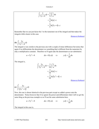 Calculus I
© 2007 Paul Dawkins 383 http://tutorial.math.lamar.edu/terms.aspx
3 3 1
5 4 5
3
ln
5
3
ln 5 4
5
dy du
y u
u c
y c
=
+
= +
= + +
⌠ ⌠
⎮⎮
⌡⌡
Remember that we can just factor the 3 in the numerator out of the integral and that makes the
integral a little clearer in this case.
[Return to Problems]
(b) 2
3
5 4
y
dy
y +
⌠
⎮
⌡
The integral is very similar to the previous one with a couple of minor differences but notice that
again if we differentiate the denominator we something that is different from the numerator by
only a multiplicative constant. Therefore we’ll again take the denominator as our substitution.
2 1
5 4 10
10
u y du y dy y dy du= + = ⇒ =
The integral is,
2
2
3 3 1
5 4 10
3
ln
10
3
ln 5 4
10
y
dy du
y u
u c
y c
=
+
= +
= + +
⌠ ⌠
⎮⎮
⌡⌡
[Return to Problems]
(c)
( )
22
3
5 4
y
dy
y +
⌠
⎮
⌡
Now, this one is almost identical to the previous part except we added a power onto the
denominator. Notice however that if we ignore the power and differentiate what’s left we get the
same thing as the previous example so we’ll use the same substitution here.
2 1
5 4 10
10
u y du y dy y dy du= + = ⇒ =
The integral in this case is,
 