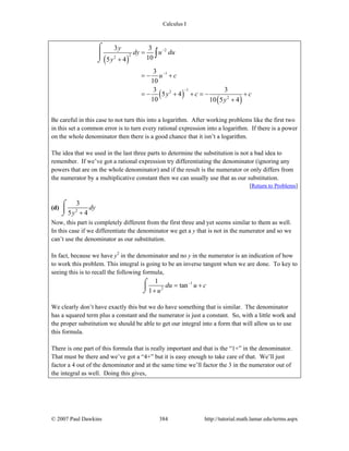 Calculus I
© 2007 Paul Dawkins 384 http://tutorial.math.lamar.edu/terms.aspx
( )
( )
( )
2
22
1
12
2
3 3
105 4
3
10
3 3
5 4
10 10 5 4
y
dy u du
y
u c
y c c
y
−
−
−
=
+
= − +
= − + + = − +
+
⌠
⎮
⌡
∫
Be careful in this case to not turn this into a logarithm. After working problems like the first two
in this set a common error is to turn every rational expression into a logarithm. If there is a power
on the whole denominator then there is a good chance that it isn’t a logarithm.
The idea that we used in the last three parts to determine the substitution is not a bad idea to
remember. If we’ve got a rational expression try differentiating the denominator (ignoring any
powers that are on the whole denominator) and if the result is the numerator or only differs from
the numerator by a multiplicative constant then we can usually use that as our substitution.
[Return to Problems]
(d) 2
3
5 4
dy
y +
⌠
⎮
⌡
Now, this part is completely different from the first three and yet seems similar to them as well.
In this case if we differentiate the denominator we get a y that is not in the numerator and so we
can’t use the denominator as our substitution.
In fact, because we have y2
in the denominator and no y in the numerator is an indication of how
to work this problem. This integral is going to be an inverse tangent when we are done. To key to
seeing this is to recall the following formula,
1
2
1
tan
1
du u c
u
−
= +
+
⌠
⎮
⌡
We clearly don’t have exactly this but we do have something that is similar. The denominator
has a squared term plus a constant and the numerator is just a constant. So, with a little work and
the proper substitution we should be able to get our integral into a form that will allow us to use
this formula.
There is one part of this formula that is really important and that is the “1+” in the denominator.
That must be there and we’ve got a “4+” but it is easy enough to take care of that. We’ll just
factor a 4 out of the denominator and at the same time we’ll factor the 3 in the numerator out of
the integral as well. Doing this gives,
 
