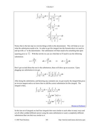 Calculus I
© 2007 Paul Dawkins 385 http://tutorial.math.lamar.edu/terms.aspx
2 2
2
2
3 3
5 4 5
4 1
4
3 1
54
1
4
3 1
4 5
1
2
dy dy
y y
dy
y
dy
y
=
+ ⎛ ⎞
+⎜ ⎟
⎝ ⎠
=
+
=
⎛ ⎞
+⎜ ⎟
⎝ ⎠
⌠
⌠ ⎮⎮
⎮⌡
⌡
⌠
⎮
⎮
⌡
⌠
⎮
⎮
⎮
⌡
Notice that in the last step we rewrote things a little in the denominator. This will help us to see
what the substitution needs to be. In order to get this integral into the formula above we need to
end up with a u2
in the denominator. Our substitution will then need to be something that upon
squaring gives us
2
5
4
y
. With the rewrite we can see what that we’ll need to use the following
substitution.
5 5 2
2 2 5
y
u du dy dy du= = ⇒ =
Don’t get excited about the root in the substitution, these will show up on occasion. Upon
plugging our substitution in we get,
2 2
3 3 2 1
5 4 4 15
dy du
y u
⎛ ⎞
= ⎜ ⎟+ +⎝ ⎠
⌠ ⌠
⎮⎮
⌡⌡
After doing the substitution, and factoring any constants out, we get exactly the integral that gives
an inverse tangent and so we know that we did the correct substitution for this integral. The
integral is then,
( )
2 2
1
1
3 3 1
5 4 12 5
3
tan
2 5
3 5
tan
22 5
dy du
y u
u c
y
c
−
−
=
+ +
= +
⎛ ⎞
= +⎜ ⎟⎜ ⎟
⎝ ⎠
⌠ ⌠
⎮⎮
⌡⌡
[Return to Problems]
In this last set of integrals we had four integrals that were similar to each other in many ways and
yet all either yielded different answer using the same substitution or used a completely different
substitution than one that was similar to it.
 