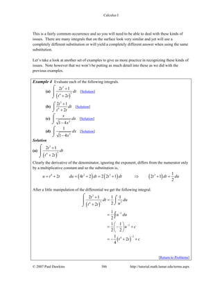 Calculus I
© 2007 Paul Dawkins 386 http://tutorial.math.lamar.edu/terms.aspx
This is a fairly common occurrence and so you will need to be able to deal with these kinds of
issues. There are many integrals that on the surface look very similar and yet will use a
completely different substitution or will yield a completely different answer when using the same
substitution.
Let’s take a look at another set of examples to give us more practice in recognizing these kinds of
issues. Note however that we won’t be putting as much detail into these as we did with the
previous examples.
Example 4 Evaluate each of the following integrals.
(a)
( )
3
34
2 1
2
t
dt
t t
+
+
⌠
⎮⎮
⌡
[Solution]
(b)
3
4
2 1
2
t
dt
t t
+
+
⌠
⎮
⌡
[Solution]
(c)
2
1 4
x
dx
x−
⌠
⎮
⌡
[Solution]
(d)
2
1
1 4
dx
x−
⌠
⎮
⌡
[Solution]
Solution
(a)
( )
3
34
2 1
2
t
dt
t t
+
+
⌠
⎮⎮
⌡
Clearly the derivative of the denominator, ignoring the exponent, differs from the numerator only
by a multiplicative constant and so the substitution is,
( ) ( ) ( )4 3 3 3 1
2 4 2 2 2 1 2 1
2
u t t du t dt t dt t dt du= + = + = + ⇒ + =
After a little manipulation of the differential we get the following integral.
( )
( )
3
3 34
3
2
24
2 1 1 1
22
1
2
1 1
2 2
1
2
4
t
dt du
ut t
u du
u c
t t c
−
−
−
+
=
+
=
⎛ ⎞
= − +⎜ ⎟
⎝ ⎠
= − + +
⌠ ⌠
⎮⎮⎮ ⌡⌡
∫
[Return to Problems]
 