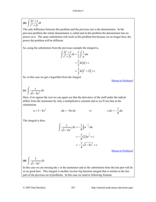 Calculus I
© 2007 Paul Dawkins 387 http://tutorial.math.lamar.edu/terms.aspx
(b)
3
4
2 1
2
t
dt
t t
+
+
⌠
⎮
⌡
The only difference between this problem and the previous one is the denominator. In the
previous problem the whole denominator is cubed and in this problem the denominator has no
power on it. The same substitution will work in this problem but because we no longer have the
power the problem will be different.
So, using the substitution from the previous example the integral is,
3
4
4
2 1 1 1
2 2
1
ln
2
1
ln 2
2
t
dt du
t t u
u c
t t c
+
=
+
= +
= + +
⌠ ⌠
⎮⎮
⌡⌡
So, in this case we get a logarithm from the integral.
[Return to Problems]
(c)
2
1 4
x
dx
x−
⌠
⎮
⌡
Here, if we ignore the root we can again see that the derivative of the stuff under the radical
differs from the numerator by only a multiplicative constant and so we’ll use that as the
substitution.
2 1
1 4 8
8
u x du x dx x dx du= − = − ⇒ = −
The integral is then,
( )
1
2
2
1
2
2
1
81 4
1
2
8
1
1 4
4
x
dx u du
x
u c
x c
−
= −
−
= − +
= − − +
⌠
⎮
⌡
∫
[Return to Problems]
(d)
2
1
1 4
dx
x−
⌠
⎮
⌡
In this case we are missing the x in the numerator and so the substitution from the last part will do
us no good here. This integral is another inverse trig function integral that is similar to the last
part of the previous set of problems. In this case we need to following formula.
 
