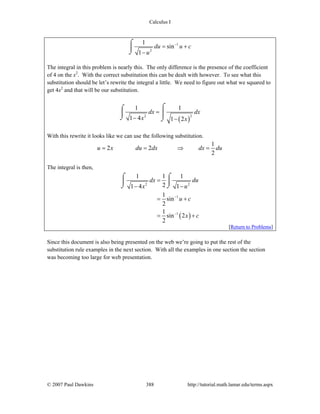 Calculus I
© 2007 Paul Dawkins 388 http://tutorial.math.lamar.edu/terms.aspx
1
2
1
sin
1
du u c
u
−
= +
−
⌠
⎮
⌡
The integral in this problem is nearly this. The only difference is the presence of the coefficient
of 4 on the x2
. With the correct substitution this can be dealt with however. To see what this
substitution should be let’s rewrite the integral a little. We need to figure out what we squared to
get 4x2
and that will be our substitution.
( )
2 2
1 1
1 4 1 2
dx dx
x x
=
− −
⌠⌠
⎮⎮
⌡ ⌡
With this rewrite it looks like we can use the following substitution.
1
2 2
2
u x du dx dx du= = ⇒ =
The integral is then,
( )
2 2
1
1
1 1 1
21 4 1
1
sin
2
1
sin 2
2
dx du
x u
u c
x c
−
−
=
− −
= +
= +
⌠ ⌠
⎮ ⎮
⌡ ⌡
[Return to Problems]
Since this document is also being presented on the web we’re going to put the rest of the
substitution rule examples in the next section. With all the examples in one section the section
was becoming too large for web presentation.
 