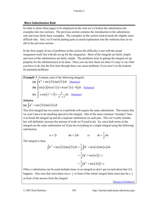 Calculus I
© 2007 Paul Dawkins 389 http://tutorial.math.lamar.edu/terms.aspx
More Substitution Rule 
In order to allow these pages to be displayed on the web we’ve broken the substitution rule
examples into two sections. The previous section contains the introduction to the substitution
rule and some fairly basic examples. The examples in this section tend towards the slightly more
difficult side. Also, we’ll not be putting quite as much explanation into the solutions here as we
did in the previous section.
In the first couple of sets of problems in this section the difficulty is not with the actual
integration itself, but with the set up for the integration. Most of the integrals are fairly simple
and most of the substitutions are fairly simple. The problems arise in getting the integral set up
properly for the substitution(s) to be done. Once you see how these are done it’s easy to see what
you have to do, but the first time through these can cause problems if you aren’t on the lookout
for potential problems.
Example 1 Evaluate each of the following integrals.
(a) ( ) ( )2
sec 2 tan 2t
t t dt+∫e [Solution]
(b) ( ) ( ) ( )( )3 2
sin 4cos 6cos 8t t t dt+ −∫ [Solution]
(c) ( )2
2
cos 1
1
x
x x dx
x
+ +
+
⌠
⎮
⌡
[Solution]
Solution
(a) ( ) ( )2
sec 2 tan 2t
t t dt+∫e
This first integral has two terms in it and both will require the same substitution. This means that
we won’t have to do anything special to the integral. One of the more common “mistakes” here
is to break the integral up and do a separate substitution on each part. This isn’t really mistake
but will definitely increase the amount of work we’ll need to do. So, since both terms in the
integral use the same substitution we’ll just do everything as a single integral using the following
substitution.
1
2 2
2
u t du dt dt du= = ⇒ =
The integral is then,
( ) ( ) ( ) ( )
( )( )
( )( )
2
2
1
sec 2 tan 2 sec tan
2
1
sec
2
1
sec 2
2
t u
u
t
t t dt u u du
u c
t c
+ = +
= + +
= + +
∫ ∫e e
e
e
Often a substitution can be used multiple times in an integral so don’t get excited about that if it
happens. Also note that since there was a 1
2 in front of the whole integral there must also be a 1
2
in front of the answer from the integral.
[Return to Problems]
 
