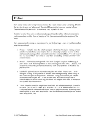 Calculus I
© 2007 Paul Dawkins iii http://tutorial.math.lamar.edu/terms.aspx
Preface 
Here are my online notes for my Calculus I course that I teach here at Lamar University. Despite
the fact that these are my “class notes” they should be accessible to anyone wanting to learn
Calculus I or needing a refresher in some of the early topics in calculus.
I’ve tried to make these notes as self contained as possible and so all the information needed to
read through them is either from an Algebra or Trig class or contained in other sections of the
notes.
Here are a couple of warnings to my students who may be here to get a copy of what happened on
a day that you missed.
1. Because I wanted to make this a fairly complete set of notes for anyone wanting to learn
calculus I have included some material that I do not usually have time to cover in class
and because this changes from semester to semester it is not noted here. You will need to
find one of your fellow class mates to see if there is something in these notes that wasn’t
covered in class.
2. Because I want these notes to provide some more examples for you to read through, I
don’t always work the same problems in class as those given in the notes. Likewise, even
if I do work some of the problems in here I may work fewer problems in class than are
presented here.
3. Sometimes questions in class will lead down paths that are not covered here. I try to
anticipate as many of the questions as possible when writing these up, but the reality is
that I can’t anticipate all the questions. Sometimes a very good question gets asked in
class that leads to insights that I’ve not included here. You should always talk to
someone who was in class on the day you missed and compare these notes to their notes
and see what the differences are.
4. This is somewhat related to the previous three items, but is important enough to merit its
own item. THESE NOTES ARE NOT A SUBSTITUTE FOR ATTENDING CLASS!!
Using these notes as a substitute for class is liable to get you in trouble. As already noted
not everything in these notes is covered in class and often material or insights not in these
notes is covered in class.
 