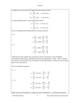 Calculus I
© 2007 Paul Dawkins 31 http://tutorial.math.lamar.edu/terms.aspx
Looking at our trusty unit circle it appears that the solutions will be,
3
2 2 , 0, 1, 2,
4
7
2 2 , 0, 1, 2,
4
x n n
x n n
π
π
π
π
= + = ± ±
= + = ± ±
…
…
Or, upon dividing by the 2 we get all possible solutions.
3
, 0, 1, 2,
8
7
, 0, 1, 2,
8
x n n
x n n
π
π
π
π
= + = ± ±
= + = ± ±
…
…
Now, let’s determine the solutions that lie in the given interval.
n = 0.
( )
( )
3 3 3
0
8 8 2
7 7 3
0
8 8 2
x
x
π π π
π
π π π
π
= + = <
= + = <
n = 1.
( )
( )
3 11 3
1
8 8 2
7 15 3
1
8 8 2
x
x
π π π
π
π π π
π
= + = <
= + = >
Unlike the previous example only one of these will be in the interval. This will happen
occasionally so don’t always expect both answers from a particular n to work. Also, we should
now check n=2 for the first to see if it will be in or out of the interval. I’ll leave it to you to check
that it’s out of the interval.
Now, let’s check the negative n.
n = –1.
( )
( )
3 5 3
1
8 8 2
7 3
1
8 8 2
x
x
π π π
π
π π π
π
= + − = − > −
= + − = − > −
n = –2.
( )
( )
3 13 3
2
8 8 2
7 9 3
2
8 8 2
x
x
π π π
π
π π π
π
= + − = − < −
= + − = − > −
Again, only one will work here. I’ll leave it to you to verify that n = –3 will give two answers
 