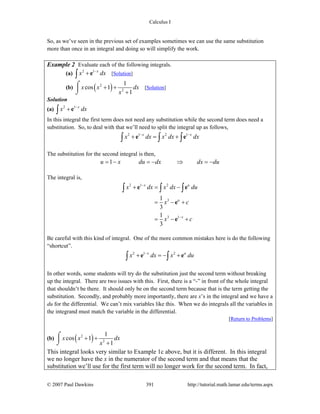 Calculus I
© 2007 Paul Dawkins 391 http://tutorial.math.lamar.edu/terms.aspx
So, as we’ve seen in the previous set of examples sometimes we can use the same substitution
more than once in an integral and doing so will simplify the work.
Example 2 Evaluate each of the following integrals.
(a) 2 1 x
x dx−
+∫ e [Solution]
(b) ( )2
2
1
cos 1
1
x x dx
x
+ +
+
⌠
⎮
⌡
[Solution]
Solution
(a) 2 1 x
x dx−
+∫ e
In this integral the first term does not need any substitution while the second term does need a
substitution. So, to deal with that we’ll need to split the integral up as follows,
2 1 2 1x x
x dx x dx dx− −
+ = +∫ ∫ ∫e e
The substitution for the second integral is then,
1u x du dx dx du= − = − ⇒ = −
The integral is,
2 1 2
3
3 1
1
3
1
3
x u
u
x
x dx x dx du
x c
x c
−
−
+ = −
= − +
= − +
∫ ∫ ∫e e
e
e
Be careful with this kind of integral. One of the more common mistakes here is do the following
“shortcut”.
2 1 2x u
x dx x du−
+ = − +∫ ∫e e
In other words, some students will try do the substitution just the second term without breaking
up the integral. There are two issues with this. First, there is a “-” in front of the whole integral
that shouldn’t be there. It should only be on the second term because that is the term getting the
substitution. Secondly, and probably more importantly, there are x’s in the integral and we have a
du for the differential. We can’t mix variables like this. When we do integrals all the variables in
the integrand must match the variable in the differential.
[Return to Problems]
(b) ( )2
2
1
cos 1
1
x x dx
x
+ +
+
⌠
⎮
⌡
This integral looks very similar to Example 1c above, but it is different. In this integral
we no longer have the x in the numerator of the second term and that means that the
substitution we’ll use for the first term will no longer work for the second term. In fact,
 
