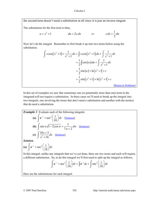 Calculus I
© 2007 Paul Dawkins 392 http://tutorial.math.lamar.edu/terms.aspx
the second term doesn’t need a substitution at all since it is just an inverse tangent.
The substitution for the first term is then,
2 1
1 2
2
u x du x dx x dx du= + = ⇒ =
Now let’s do the integral. Remember to first break it up into two terms before using the
substitution.
( ) ( )
( )
( )
( )
2 2
2 2
2
2
2 2
1 1
cos 1 cos 1
1 1
1 1
cos
2 1
1
sin ln 1
2
1
sin 1 ln 1
2
x x dx x x dx dx
x x
u du dx
x
u x c
x x c
+ + = + +
+ +
= +
+
= + + +
= + + + +
⌠ ⌠
⎮ ⎮
⌡ ⌡
⌠
⎮
⌡
∫
∫
[Return to Problems]
In this set of examples we saw that sometimes one (or potentially more than one) term in the
integrand will not require a substitution. In these cases we’ll need to break up the integral into
two integrals, one involving the terms that don’t need a substitution and another with the term(s)
that do need a substitution.
Example 3 Evaluate each of the following integrals.
(a) 2
sec
10
z z
dz− ⎛ ⎞
+ ⎜ ⎟
⎝ ⎠
⌠
⎮
⌡
e [Solution]
(b)
1
sin 1 2cos
7 2
w w dw
w
− +
+
⌠
⎮
⌡
[Solution]
(c) 2
10 3
16
x
dx
x
+
+
⌠
⎮
⌡
[Solution]
Solution
(a) 2
sec
10
z z
dz− ⎛ ⎞
+ ⎜ ⎟
⎝ ⎠
⌠
⎮
⌡
e
In this integral, unlike any integrals that we’ve yet done, there are two terms and each will require
a different substitution. So, to do this integral we’ll first need to split up the integral as follows,
2 2
sec sec
10 10
z zz z
dz dz dz− −⎛ ⎞ ⎛ ⎞
+ = +⎜ ⎟ ⎜ ⎟
⎝ ⎠ ⎝ ⎠
⌠ ⌠
⎮ ⎮
⌡ ⌡
∫e e
Here are the substitutions for each integral.
 