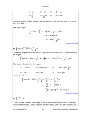 Calculus I
© 2007 Paul Dawkins 393 http://tutorial.math.lamar.edu/terms.aspx
1
10
10 10
u z du dz dz du
z
v dv dz dz dv
= − = − ⇒ = −
= = ⇒ =
Notice that we used different letters for each substitution to avoid confusion when we go to plug
back in for u and v.
Here is the integral.
( )
( )
2 2
sec 10 sec
10
10tan
10tan
10
z u
u
z
z
dz du v dv
v c
z
c
−
−
⎛ ⎞
+ = − +⎜ ⎟
⎝ ⎠
= − + +
⎛ ⎞
= − + +⎜ ⎟
⎝ ⎠
⌠
⎮
⌡
∫ ∫e e
e
e
[Return to Problems]
(b)
1
sin 1 2cos
7 2
w w dw
w
− +
+
⌠
⎮
⌡
As with the last problem this integral will require two separate substitutions. Let’s first break up
the integral.
( )
1
2
1 1
sin 1 2cos sin 1 2cos
7 2 7 2
w w dw w w dw dw
w w
− + = − +
+ +
⌠ ⌠
⎮ ⎮
⌡ ⌡∫
Here are the substitutions for this integral.
( ) ( ) ( )
1
1 2cos 2sin sin
2
1
7 2 7
7
u w du w dw w dw du
v w dv dw dw dv
= − = ⇒ =
= + = ⇒ =
The integral is then,
( )
1
2
3
2
3
2
1 1 1 1
sin 1 2cos
7 2 2 7
1 2 1
ln
2 3 7
1 1
1 2cos ln 7 2
3 7
w w dw u du dv
w v
u v c
w w c
− + = +
+
⎛ ⎞
= + +⎜ ⎟
⎝ ⎠
= − + + +
⌠ ⌠
⎮ ⎮
⌡ ⌡∫
[Return to Problems]
(c) 2
10 3
16
x
dx
x
+
+
⌠
⎮
⌡
The last problem in this set can be tricky. If there was just an x in the numerator we could do a
quick substitution to get a natural logarithm. Likewise if there wasn’t an x in the numerator we
 