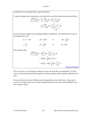 Calculus I
© 2007 Paul Dawkins 394 http://tutorial.math.lamar.edu/terms.aspx
would get an inverse tangent after a quick substitution.
To get this integral into a form that we can work with we will first need to break it up as follows.
2 2 2
22
10 3 10 3
16 16 16
10 1 3
16 16
1
16
x x
dx dx dx
x x x
x
dx dx
xx
+
= +
+ + +
= +
+
+
⌠ ⌠ ⌠
⎮ ⎮ ⎮
⌡ ⌡ ⌡
⌠
⌠ ⎮⎮
⌡ ⎮
⌡
We now have two integrals each requiring a different substitution. The substitutions for each of
the integrals above are,
2 1
16 2
2
1
4
4 4
u x du xdx xdx du
x
v dv dx dx dv
= + = ⇒ =
= = ⇒ =
The integral is then,
( )
2 2
1
2 1
10 3 1 3 1
5
16 4 1
3
5ln tan
4
3
5ln 16 tan
4 4
x
dx du dv
x u v
u v c
x
x c
−
−
+
= +
+ +
= + +
⎛ ⎞
= + + +⎜ ⎟
⎝ ⎠
⌠⌠ ⌠
⎮ ⎮⎮
⌡ ⌡⌡
[Return to Problems]
We’ve now seen a set of integrals in which we need to do more than one substitution. In these
cases we will need to break up the integral into separate integrals and do separate substitutions for
each.
We now need to move onto a different set of examples that can be a little tricky. Once you’ve
seen how to do these they aren’t too bad, but doing them for the first time can be difficult if you
aren’t ready for them.
 
