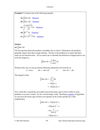 Calculus I
© 2007 Paul Dawkins 395 http://tutorial.math.lamar.edu/terms.aspx
Example 4 Evaluate each of the following integrals.
(a) tan x dx∫ [Solution]
(b) sec y dy∫ [Solution]
(c)
( )cos x
dx
x
⌠
⎮
⌡
[Solution]
(d) t t
dt+
∫
e
e [Solution]
(e) 3 2
2 1x x dx+∫ [Solution]
Solution
(a) tan x dx∫
The first question about this problem is probably why is it here? Substitution rule problems
generally require more than a single function. The key to this problem is to realize that there
really are two functions here. All we need to do is remember the definition of tangent and we can
write the integral as,
sin
tan
cos
x
x dx dx
x
= ⌠
⎮
⌡∫
Written in this way we can see that the following substitution will work for us,
cos sin sinu x du xdx x dx du= = − ⇒ = −
The integral is then,
1
tan
ln
ln cos
xdx du
u
u c
x c
= −
= − +
= − +
⌠
⎮
⌡∫
Now, while this is a perfectly serviceable answer that minus sign in front is liable to cause
problems if we aren’t careful. So, let’s rewrite things a little. Recalling a property of logarithms
we can move the minus sign in front to an exponent on the cosine and then do a little
simplification.
1
tan ln cos
ln cos
1
ln
cos
ln sec
xdx x c
x c
c
x
x c
−
= − +
= +
= +
= +
∫
 
