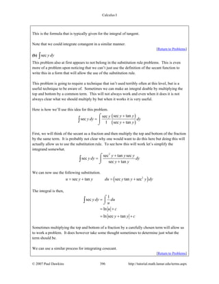 Calculus I
© 2007 Paul Dawkins 396 http://tutorial.math.lamar.edu/terms.aspx
This is the formula that is typically given for the integral of tangent.
Note that we could integrate cotangent in a similar manner.
[Return to Problems]
(b) sec y dy∫
This problem also at first appears to not belong in the substitution rule problems. This is even
more of a problem upon noticing that we can’t just use the definition of the secant function to
write this in a form that will allow the use of the substitution rule.
This problem is going to require a technique that isn’t used terribly often at this level, but is a
useful technique to be aware of. Sometimes we can make an integral doable by multiplying the
top and bottom by a common term. This will not always work and even when it does it is not
always clear what we should multiply by but when it works it is very useful.
Here is how we’ll use this idea for this problem.
( )
( )
sec tansec
sec
1 sec tan
y yy
y dy dy
y y
+
=
+
⌠
⎮
⌡
∫
First, we will think of the secant as a fraction and then multiply the top and bottom of the fraction
by the same term. It is probably not clear why one would want to do this here but doing this will
actually allow us to use the substitution rule. To see how this will work let’s simplify the
integrand somewhat.
2
sec tan sec
sec
sec tan
y y y
y dy dy
y y
+
=
+
⌠
⎮
⌡
∫
We can now use the following substitution.
( )2
sec tan sec tan secu y y du y y y dy= + = +
The integral is then,
1
sec
ln
ln sec tan
y dy du
u
u c
y y c
=
= +
= + +
⌠
⎮
⌡∫
Sometimes multiplying the top and bottom of a fraction by a carefully chosen term will allow us
to work a problem. It does however take some thought sometimes to determine just what the
term should be.
We can use a similar process for integrating cosecant.
[Return to Problems]
 