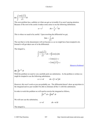 Calculus I
© 2007 Paul Dawkins 397 http://tutorial.math.lamar.edu/terms.aspx
(c)
( )cos x
dx
x
⌠
⎮
⌡
This next problem has a subtlety to it that can get us in trouble if we aren’t paying attention.
Because of the root in the cosine it makes some sense to use the following substitution.
1 1
2 2
1
2
u x du x dx
−
= =
This is where we need to be careful. Upon rewriting the differential we get,
1
2du dx
x
=
The root that is in the denominator will not become a u as we might have been tempted to do.
Instead it will get taken care of in the differential.
The integral is,
( ) ( )
( )
( )
cos
2 cos
2sin
2sin
x
dx u du
x
u c
x c
=
= +
= +
⌠
⎮
⌡
∫
[Return to Problems]
(d) t t
dt+
∫
e
e
With this problem we need to very carefully pick our substitution. As the problem is written we
might be tempted to use the following substitution,
( )1t t
u t du dt= + = +e e
However, this won’t work as you can probably see. The differential doesn’t show up anywhere in
the integrand and we just wouldn’t be able to eliminate all the t’s with this substitution.
In order to work this problem we will need to rewrite the integrand as follows,
t tt t
dt dt+
=∫ ∫
e e
e e e
We will now use the substitution,
t t
u du dt= =e e
The integral is,
 