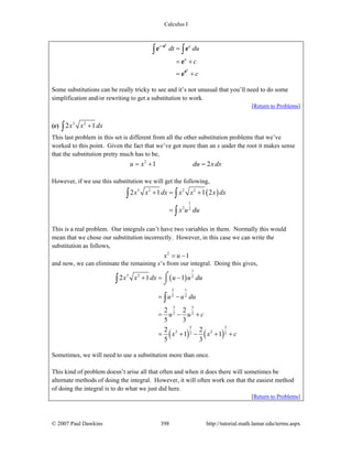 Calculus I
© 2007 Paul Dawkins 398 http://tutorial.math.lamar.edu/terms.aspx
t u
u
t
t
dt du
c
c
+
=
= +
= +
∫ ∫
e
e
e e
e
e
Some substitutions can be really tricky to see and it’s not unusual that you’ll need to do some
simplification and/or rewriting to get a substitution to work.
[Return to Problems]
(e) 3 2
2 1x x dx+∫
This last problem in this set is different from all the other substitution problems that we’ve
worked to this point. Given the fact that we’ve got more than an x under the root it makes sense
that the substitution pretty much has to be,
2
1 2u x du x dx= + =
However, if we use this substitution we will get the following,
( )3 2 2 2
1
2 2
2 1 1 2x x dx x x x dx
x u du
+ = +
=
∫ ∫
∫
This is a real problem. Our integrals can’t have two variables in them. Normally this would
mean that we chose our substitution incorrectly. However, in this case we can write the
substitution as follows,
2
1x u= −
and now, we can eliminate the remaining x’s from our integral. Doing this gives,
( )
( ) ( )
1
3 2 2
3 1
2 2
5 3
2 2
5 3
2 22 2
2 1 1
2 2
5 3
2 2
1 1
5 3
x x dx u u du
u u du
u u c
x x c
+ = −
= −
= − +
= + − + +
⌠
⌡∫
∫
Sometimes, we will need to use a substitution more than once.
This kind of problem doesn’t arise all that often and when it does there will sometimes be
alternate methods of doing the integral. However, it will often work out that the easiest method
of doing the integral is to do what we just did here.
[Return to Problems]
 