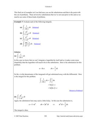 Calculus I
© 2007 Paul Dawkins 399 http://tutorial.math.lamar.edu/terms.aspx
This final set of examples isn’t too bad once you see the substitutions and that is the point with
this set of problems. These all involve substitutions that we’ve not seen prior to this and so we
need to see some of these kinds of problems.
Example 5 Evaluate each of the following integrals.
(a)
1
ln
dx
x x
⌠
⎮
⌡
[Solution]
(b)
2
2
1
t
t
dt
+
⌠
⎮
⌡
e
e
[Solution]
(c)
2
4
1
t
t
dt
+
⌠
⎮
⌡
e
e
[Solution]
(d)
1
2
sin
1
x
dx
x
−
−
⌠
⎮
⌡
[Solution]
Solution
(a)
1
ln
dx
x x
⌠
⎮
⌡
In this case we know that we can’t integrate a logarithm by itself and so it makes some sense
(hopefully) that the logarithm will need to be in the substitution. Here is the substitution for this
problem.
1
lnu x du dx
x
= =
So the x in the denominator of the integrand will get substituted away with the differential. Here
is the integral for this problem.
1 1
ln
ln
ln ln
dx du
x x u
u c
x c
=
= +
= +
⌠ ⌠
⎮⎮
⌡⌡
[Return to Problems]
(b)
2
2
1
t
t
dt
+
⌠
⎮
⌡
e
e
Again, the substitution here may seem a little tricky. In this case the substitution is,
2 2 2 1
1 2
2
t t t
u du dt dt du= + = ⇒ =e e e
The integral is then,
 