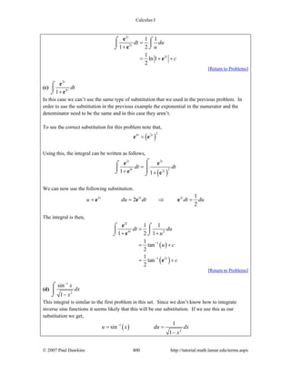 Calculus I
© 2007 Paul Dawkins 400 http://tutorial.math.lamar.edu/terms.aspx
2
2
2
1 1
1 2
1
ln 1
2
t
t
t
dt du
u
c
=
+
= + +
⌠ ⌠
⎮⎮
⌡⌡
e
e
e
[Return to Problems]
(c)
2
4
1
t
t
dt
+
⌠
⎮
⌡
e
e
In this case we can’t use the same type of substitution that we used in the previous problem. In
order to use the substitution in the previous example the exponential in the numerator and the
denominator need to be the same and in this case they aren’t.
To see the correct substitution for this problem note that,
( )
24 2t t
=e e
Using this, the integral can be written as follows,
( )
2 2
24 21 1
t t
t t
dt dt=
+ +
⌠⌠
⎮ ⎮⎮⌡ ⌡
e e
e e
We can now use the following substitution.
2 2 2 1
2
2
t t t
u du dt dt du= = ⇒ =e e e
The integral is then,
( )
( )
2
4 2
1
1 2
1 1
1 2 1
1
tan
2
1
tan
2
t
t
t
dt du
u
u c
c
−
−
=
+ +
= +
= +
⌠ ⌠
⎮⎮
⌡⌡
e
e
e
[Return to Problems]
(d)
1
2
sin
1
x
dx
x
−
−
⌠
⎮
⌡
This integral is similar to the first problem in this set. Since we don’t know how to integrate
inverse sine functions it seems likely that this will be our substitution. If we use this as our
substitution we get,
( )1
2
1
sin
1
u x du dx
x
−
= =
−
 