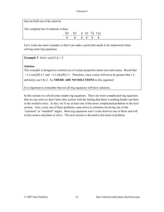 Calculus I
© 2007 Paul Dawkins 32 http://tutorial.math.lamar.edu/terms.aspx
that are both out of the interval.
The complete list of solutions is then,
9 5 3 7 11
, , , , ,
8 8 8 8 8 8
π π π π π π
− − −
Let’s work one more example so that I can make a point that needs to be understood when
solving some trig equations.
Example 5 Solve ( )cos 3 2x = .
Solution
This example is designed to remind you of certain properties about sine and cosine. Recall that
( )1 cos 1θ− ≤ ≤ and ( )1 sin 1θ− ≤ ≤ . Therefore, since cosine will never be greater that 1 it
definitely can’t be 2. So THERE ARE NO SOLUTIONS to this equation!
It is important to remember that not all trig equations will have solutions.
In this section we solved some simple trig equations. There are more complicated trig equations
that we can solve so don’t leave this section with the feeling that there is nothing harder out there
in the world to solve. In fact, we’ll see at least one of the more complicated problems in the next
section. Also, every one of these problems came down to solutions involving one of the
“common” or “standard” angles. Most trig equations won’t come down to one of those and will
in fact need a calculator to solve. The next section is devoted to this kind of problem.
 