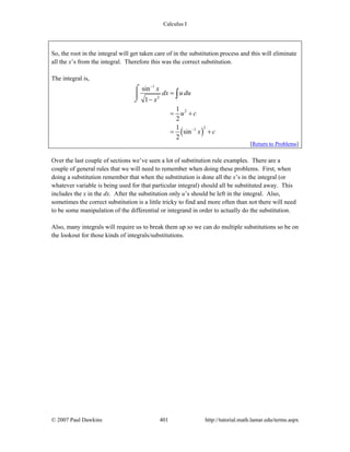 Calculus I
© 2007 Paul Dawkins 401 http://tutorial.math.lamar.edu/terms.aspx
So, the root in the integral will get taken care of in the substitution process and this will eliminate
all the x’s from the integral. Therefore this was the correct substitution.
The integral is,
( )
1
2
2
21
sin
1
1
2
1
sin
2
x
dx u du
x
u c
x c
−
−
=
−
= +
= +
⌠
⎮
⌡
∫
[Return to Problems]
Over the last couple of sections we’ve seen a lot of substitution rule examples. There are a
couple of general rules that we will need to remember when doing these problems. First, when
doing a substitution remember that when the substitution is done all the x’s in the integral (or
whatever variable is being used for that particular integral) should all be substituted away. This
includes the x in the dx. After the substitution only u’s should be left in the integral. Also,
sometimes the correct substitution is a little tricky to find and more often than not there will need
to be some manipulation of the differential or integrand in order to actually do the substitution.
Also, many integrals will require us to break them up so we can do multiple substitutions so be on
the lookout for those kinds of integrals/substitutions.
 