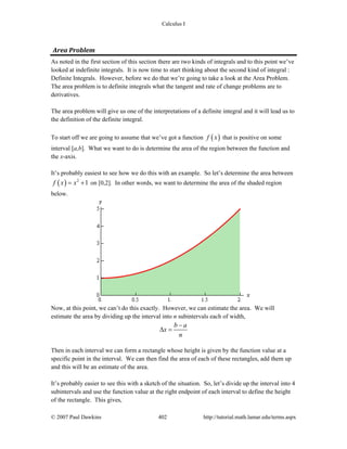 Calculus I
© 2007 Paul Dawkins 402 http://tutorial.math.lamar.edu/terms.aspx
Area Problem 
As noted in the first section of this section there are two kinds of integrals and to this point we’ve
looked at indefinite integrals. It is now time to start thinking about the second kind of integral :
Definite Integrals. However, before we do that we’re going to take a look at the Area Problem.
The area problem is to definite integrals what the tangent and rate of change problems are to
derivatives.
The area problem will give us one of the interpretations of a definite integral and it will lead us to
the definition of the definite integral.
To start off we are going to assume that we’ve got a function ( )f x that is positive on some
interval [a,b]. What we want to do is determine the area of the region between the function and
the x-axis.
It’s probably easiest to see how we do this with an example. So let’s determine the area between
( ) 2
1f x x= + on [0,2]. In other words, we want to determine the area of the shaded region
below.
Now, at this point, we can’t do this exactly. However, we can estimate the area. We will
estimate the area by dividing up the interval into n subintervals each of width,
b a
x
n
−
Δ =
Then in each interval we can form a rectangle whose height is given by the function value at a
specific point in the interval. We can then find the area of each of these rectangles, add them up
and this will be an estimate of the area.
It’s probably easier to see this with a sketch of the situation. So, let’s divide up the interval into 4
subintervals and use the function value at the right endpoint of each interval to define the height
of the rectangle. This gives,
 